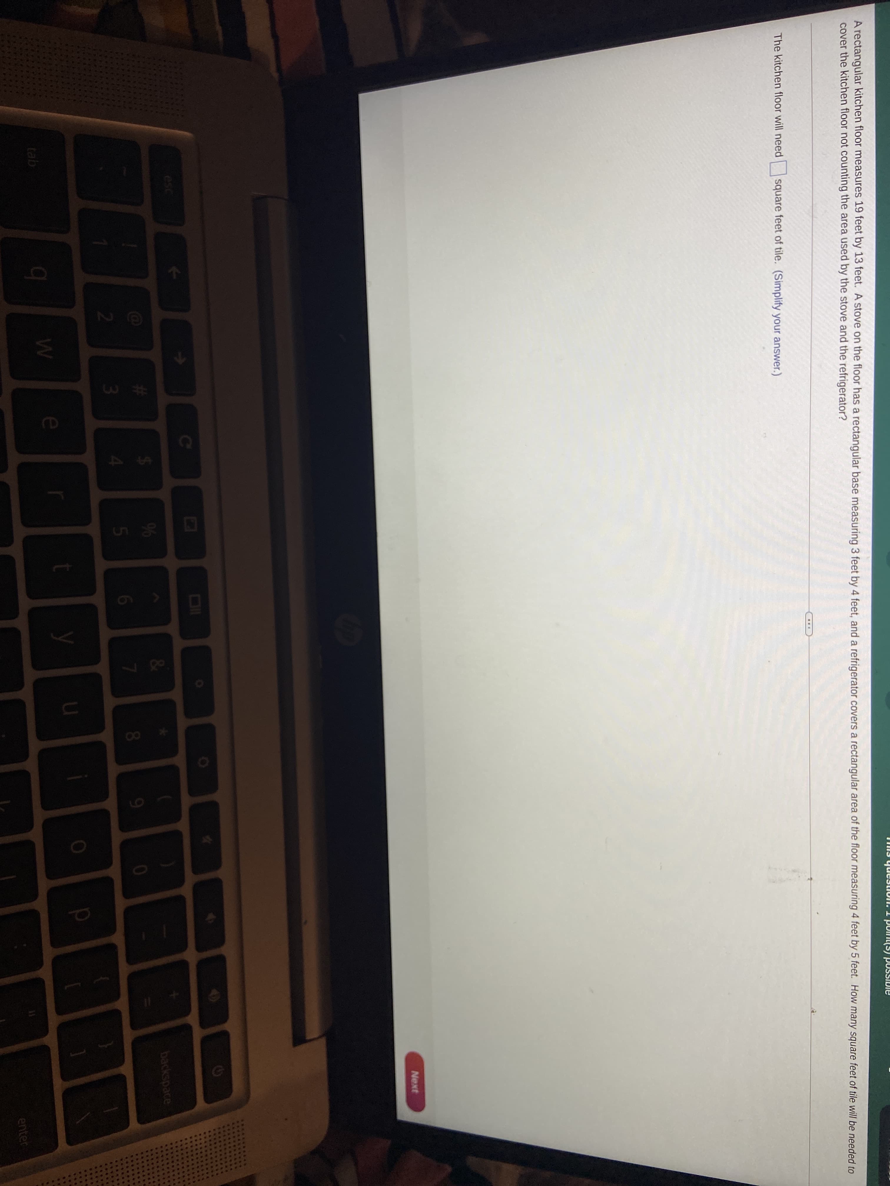 A rectangular kitchen floor measures 19 feet by 13 feet. A stove on the floor has a rectangular base measuring 3 feet by 4 feet, and a refrigerator covers a rectangular area of the floor measuring 4 feet by 5 feet. How many square feet of tile will be needed to
cover the kitchen floor not counting the area used by the stove and the refrigerator?
...
The kitchen floor will need
square feet of tile. (Simplify your answer.)
Next
OI
esc
9%6
backspace
6.
81
21
4.
e
tab
enter
#3
