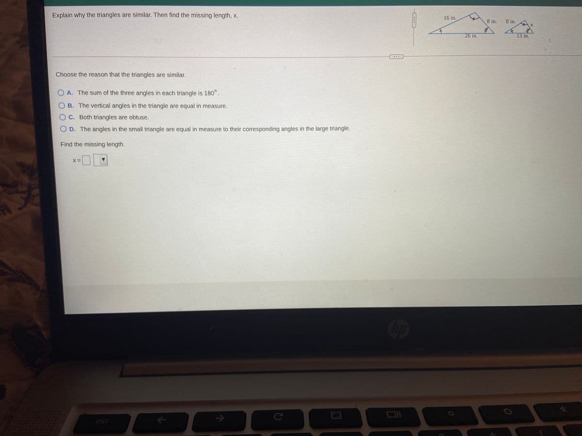 Explain why the triangles are similar. Then find the missing length, x.
16 in.
8 in.
8 in.
26 in.
13 iп.
Choose the reason that the triangles are similar.
A. The sum of the three angles in each triangle is 180°.
O B. The vertical angles in the triangle are equal in measure.
O C. Both triangles are obtuse.
O D. The angles in the small triangle are equal in measure to their corresponding angles in the large triangle.
Find the missing length.
op
->
Ce
esc
