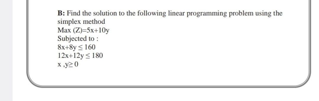 B: Find the solution to the following linear programming problem using the
simplex method
Max (Z)=5x+10y
Subjected to:
8x+8y≤ 160
12x+12y ≤ 180
x,y20