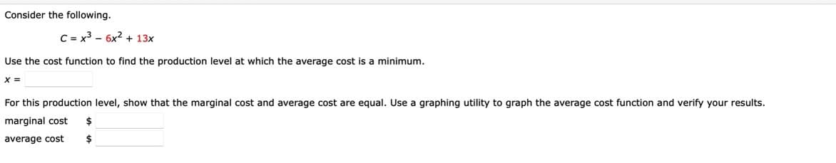 Consider the following.
C = x3 - 6x2 + 13x
Use the cost function to find the production level at which the average cost is a minimum.
%3D
For this production level, show that the marginal cost and average cost are equal. Use a graphing utility to graph the average cost function and verify your results.
marginal cost
$
average cost
$
