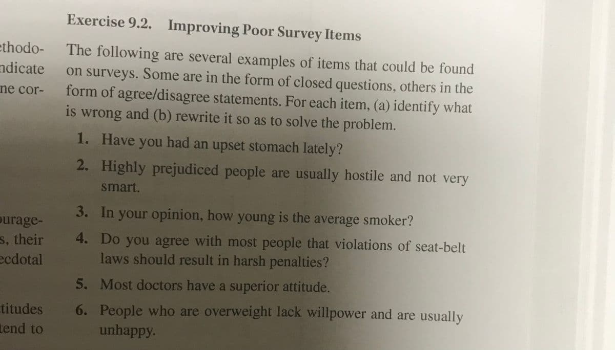 Exercise 9.2. Improving Poor Survey Items
ethodo-
ndicate
ne cor-
The following are several examples of items that could be found
on surveys. Some are in the form of closed questions, others in the
form of agree/disagree statements. For each item, (a) identify what
is wrong and (b) rewrite it so as to solve the problem.
1. Have you had an upset stomach lately?
2. Highly prejudiced people are usually hostile and not very
smart.
3. In your opinion, how young is the average smoker?
ourage-
s, their
4. Do you agree with most people that violations of seat-belt
laws should result in harsh penalties?
ecdotal
5. Most doctors have a superior attitude.
titudes
tend to
6. People who are overweight lack willpower and are usually
unhappy.
