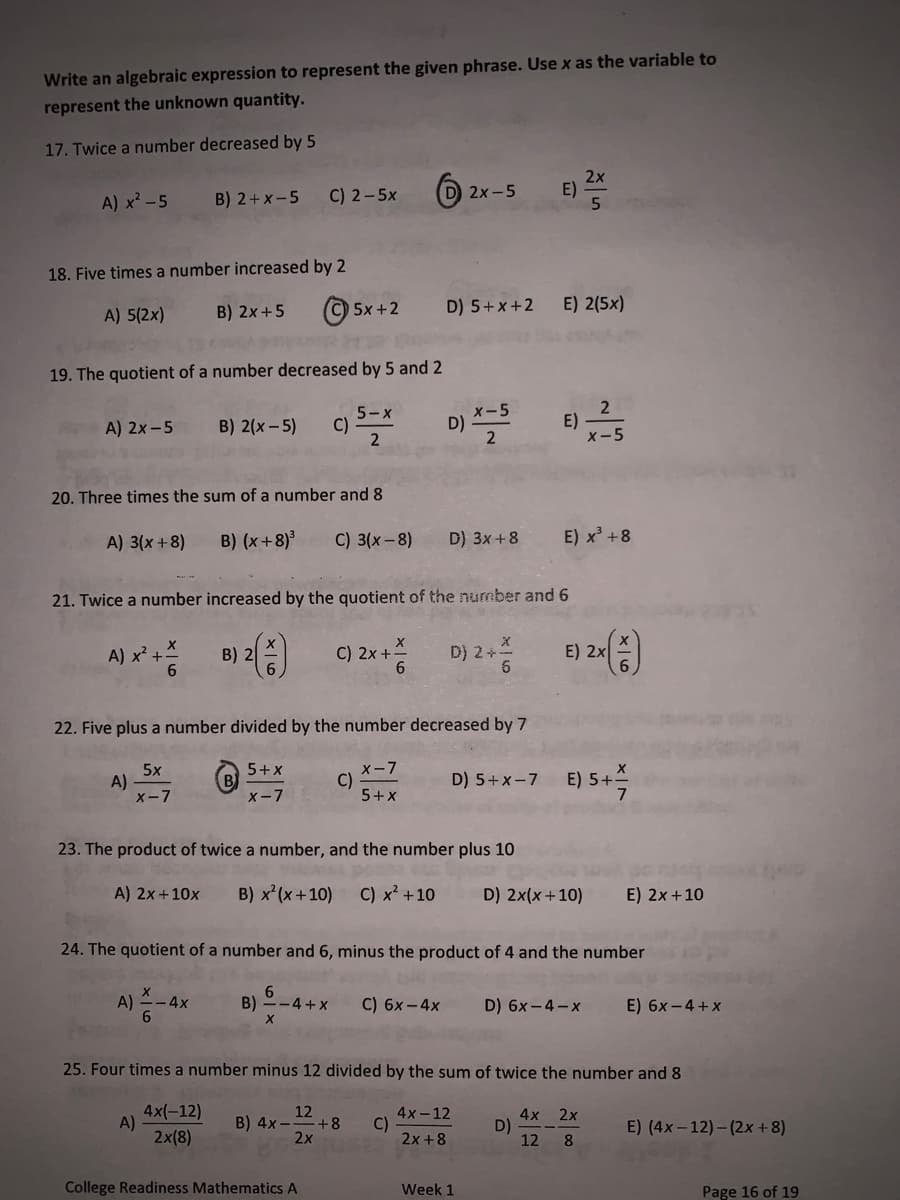 Write an algebraic expression to represent the given phrase. Use x as the variable to
represent the unknown quantity.
17. Twice a number decreased by 5
A) x² - 5
18. Five times a number increased by 2
A) 5(2x)
B) 2x+5
A) 2x-5
B) 2+x-5
19. The quotient of a number decreased by 5 and 2
A)
B) 2(x - 5)
5x
X-7
20. Three times the sum of a number and 8
A) 3(x+8) B) (x+8)³ C) 3(x-8)
B) 2
C) 2-5x
5+x
X-7
A)
5x+2
B)
c)
6
5-x
21. Twice a number increased by the quotient of the number and 6
A) x² + + 6
--4+x
X
C) 2x + 6
22. Five plus a number divided by the number decreased by 7
X-7
5+x
College Readiness Mathematics A
C)
D) 5+x+2
D)
2x-5
x-5
2
D) 3x+8
23. The product of twice a number, and the number plus 10
C) 6x-4x
D) 2+
X
6
Week 1
E)
A) 2x+10x B) x²(x+10) C) x² +10 D) 2x(x+10)
E) 2(5x)
E)
24. The quotient of a number and 6, minus the product of 4 and the number
X
A) - 4x
2x
5
E) x³ +8
D) 5+X-7 E) 5+
7
D)
2
X-5
E) 2x (+)
D) 6x-4-x
25. Four times a number minus 12 divided by the sum of twice the number and 8
4x(-12)
2x(8)
12
B) 4x- +8 C)
2x
4x-12
2x+8
4x 2x
12 8
E) 2x + 10
E) 6x-4+x
E) (4x-12)-(2x+8)
Page 16 of 19