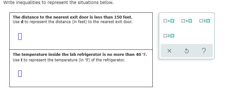 The distance to the nearest exit door is less than 150 feet.
Use d to represent the distance (in feet) to the nearest exit door.
The temperature inside the lab refrigerator is no more than 40 °F.
Use t to represent the temperature (in ®F) of the refrigerator.
