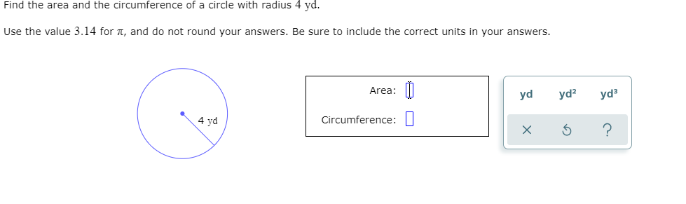 Find the area and the circumference of a circle with radius 4 yd.
Use the value 3.14 for 1, and do not round your answers. Be sure to include the correct units in your answers.
Area: ||
yd
yd?
yd
4 yd
Circumference:|
