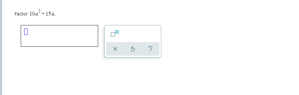 **Exercise: Factoring Quadratic Expressions**

**Problem:**  
Factor \(10a^2 + 15a\).

**Solution:**  

To factor this expression, look for the greatest common factor (GCF) of the terms:

1. The terms \(10a^2\) and \(15a\) both have a common factor of \(5a\).
2. Factor out \(5a\) from the expression:
   \[
   10a^2 + 15a = 5a(2a + 3)
   \]

The factored expression is \(5a(2a + 3)\).

**Additional Tools:**  

- There is an input box provided for entering your calculated factor.
- Next to the input box, there are three icons:
  - **X**: Possibly used to clear the input.
  - **Arrows forming a circle**: Likely a reset or refresh function.
  - **Question mark**: Could provide hints or help related to the problem. 

Use these tools to assist in entering and checking your answer.