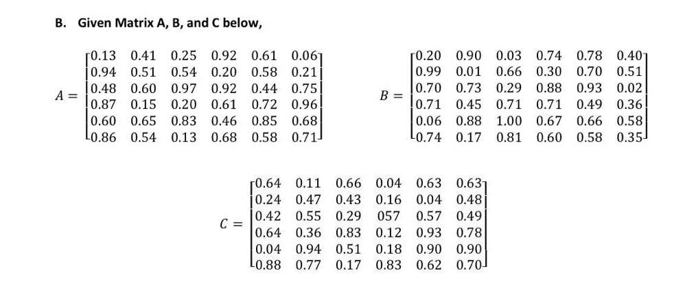 B. Given Matrix A, B, and C below,
0.25 0.92 0.61 0.061
0.40
[0.13 0.41
0.94 0.51
10.48 0.60
ГО.20
0.99
0.90 0.03 0.74
0.78
0.54
0.20
0.58
0.21
0.01
0.66
0.30
0.70
0.51
0.97
0.92 0.44
0.75
0.70
0.73 0.29 0.88
0.93 0.02
A =
B =
0.87
0.60 0.65
L0.86 0.54 0.13 0.68
0.15
0.20 0.61
0.72
0.96
0.71
0.45
0.71
0.71
0.49
0.36
0.83
0.46
0.85
0.68
0.06
0.88
1.00
0.67
0.66
0.58
0.58 0.71
L0.74 0.17
0.81
0.60
0.58
0.35
0.63 0.63
[0.64 0.11
0.24 0.47
0.66
0.04
0.43
0.16
0.04
0.48
0.42
0.55 0.29
057
0.57
0.49
C =
0.64
0.36
0.83
0.12 0.93 0.78
0.04
0.94 0.51
0.18
0.90
0.90
L0.88 0.77
0.17 0.83 0.62 0.70
