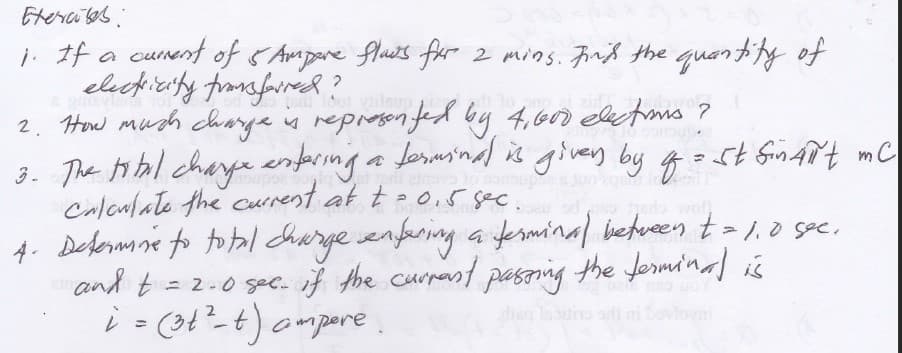 Etercaes
j. If a cunent of SAmpare flus for 2 mins. Finß the quantify of
eleckicerty fromafarresk?
2. How much charja is represon fed by 4,600 elxtms ?
3. The total chaye enpsing a ferminal is given by g=stfinAit mC
Caloalate the current at t- o,5 sec.
4. Debormne to tol charge enfering a ferminal betwreen t = 1,0 spe,
and t =2-0 sec. if the curpant paszing the fermi'nal is
i =(3t²-t) ampare.
1dot ilsup
2
ai ni bovloeni
