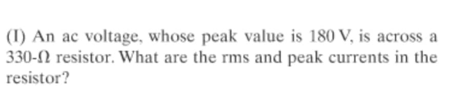 (I) An ac voltage, whose peak value is 180 V, is across a
330-N resistor. What are the rms and peak currents in the
resistor?
