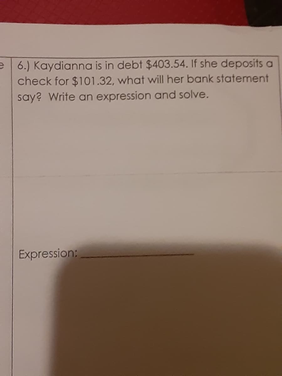 e | 6.) Kaydianna is in debt $403.54. If she deposits a
check for $101.32, what will her bank statement
say? Write an expression and solve.
Expression:
