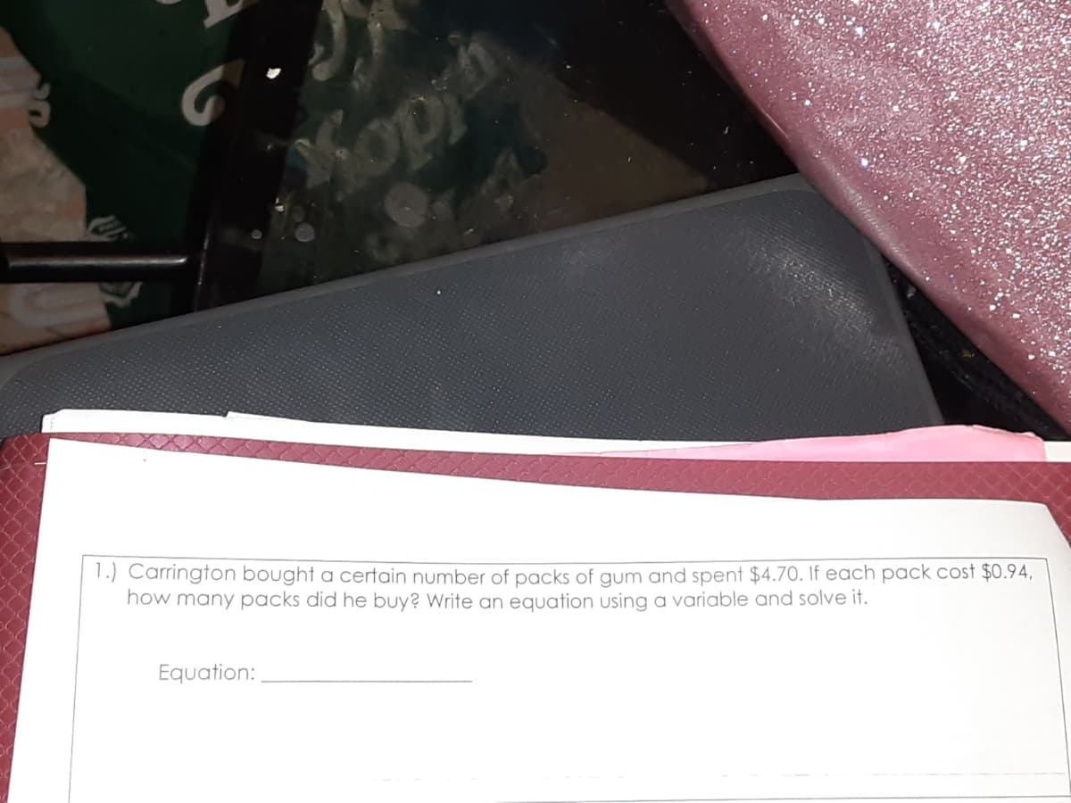 Kopyh
1.) Carrington bought a certain number of packs of gum and spent $4.70. If each pack cost $0.94,
how many packs did he buy? Write an equation using a variable and solve it.
Equation:
