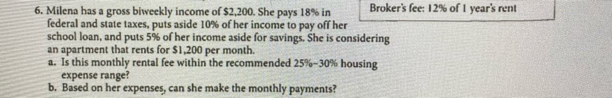 **Problem Statement: Financial Planning for Housing Expenses**

**Scenario:**
Milena has a gross biweekly income of $2,200. She pays 18% in federal and state taxes, puts aside 10% of her income to pay off her school loan, and puts 5% of her income aside for savings. She is considering an apartment that rents for $1,200 per month.

**Questions:**
a. Is this monthly rental fee within the recommended 25%-30% housing expense range?
b. Based on her expenses, can she make the monthly payments?

**Additional Information:**
Broker's fee: 12% of 1 year's rent

**Analysis:**

1. **Calculate Monthly Income:**
   - Gross biweekly income: $2,200
   - Convert biweekly to monthly: $2,200 * 2 = $4,400
   
2. **Deductions:**
   - Taxes: 18% of $4,400 = 0.18 * $4,400 = $792
   - School loan: 10% of $4,400 = 0.10 * $4,400 = $440
   - Savings: 5% of $4,400 = 0.05 * $4,400 = $220

3. **Net Monthly Income after Deductions:**
   - Total deductions: $792 (taxes) + $440 (school loan) + $220 (savings) = $1,452
   - Net income: $4,400 - $1,452 = $2,948
  
4. **Housing Expense Analysis:**
   - Recommended housing expense range (25%-30% of net income): 
     - 25% of $2,948: 0.25 * $2,948 = $737
     - 30% of $2,948: 0.30 * $2,948 = $884

5. **Comparison:**
   - Proposed rent: $1,200
   - The proposed rent ($1,200) exceeds the recommended housing expense range of $737 - $884.

**Conclusion for Part (a):**
- The monthly rental fee of $1,200 is not within the recommended 25%-30% housing expense range.

**Conclusion for Part (b):**
- Based on her expenses, if Milena chooses to rent the apartment for $1,