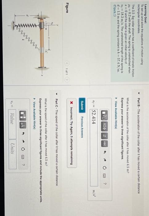 Learning Goal:
To set up and solve the equations of motion using
rectangular coordinates.
Part B- The acceleration of the collar after it has moved a certain distance
The 3.5 -kg collar shown has a coetficient of kinetic friction
Hk = 0.2 with the shaft. The spring is unstretched when
s =0 and the collar is given an initial velocity of
vo = 18.2 m/s. The unstretched length of the spring is
d = 1.5 m and the spring constant is k- 57.4 N/m.
(Figure 1)
What is the acceleration of the collar ater it has moved 4.5 m?
Express your answer to three significant figures.
• View Avallable Hint(s)
VO AEd| itvec
?
52.414
m/s
Submit
Previous Answers
x Incorrect; Try Again; 5 attempts remaining
Figure
1 of 1>
Part C- The speed of the collar after it has moved a certain distance
to
What is the speed of the collar after it has moved 4.5 m?
Express your answer to three significant figures and include the appropriate units.
• View Available Hint(s)
Value
Units
