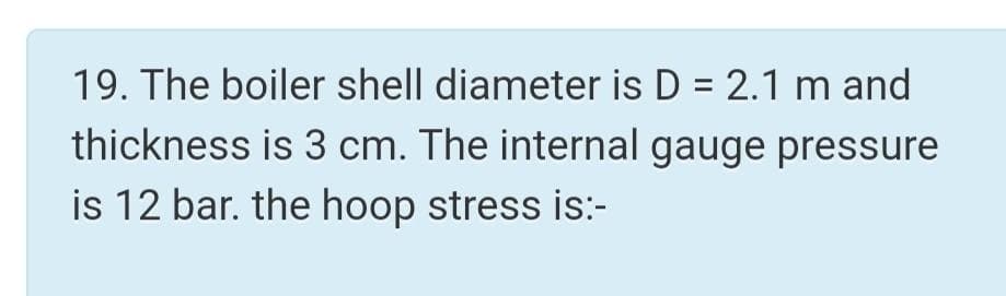 19. The boiler shell diameter is D = 2.1 m and
thickness is 3 cm. The internal gauge pressure
is 12 bar. the hoop stress is:-
