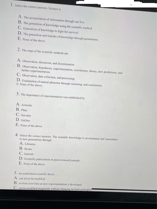 1. Select the correct answers. Science is
A. The accumulation of information through our live.
B. The generation of knowledge using the scientific method.
C. Generation of knowledge to fight for survival.
D. The generation and transfer of knowledge through generations.
E. None of the above
2. The steps of the scientific methods are
A. Observation, discussion, and dissemination.
B. Observation, hypothesis, experimentation, conclusions, theory, new predictions, and
further experimentation.
C. Observation, data collection, and processing
D. Explanation of natural phenome through reasoning, and conclusions.
E. None of the above.
3. The importance of experimentation was established by
A. Aristotle.
B. Plato
C. Socrates
D. Galileo
E. None of the above
4. Select the correct answers: The scientific knowledge is accumulated and transmitted
to new generations through
A. Libraries
B. Books
C. Internet
D. Scientific publications in peer-reviewed journals
E. None of the above
5. An established scientific theory.
A. can never be modified.
B. evolves over time as new experimentation is developed
C. can be modified marginally without changing its basic principles
