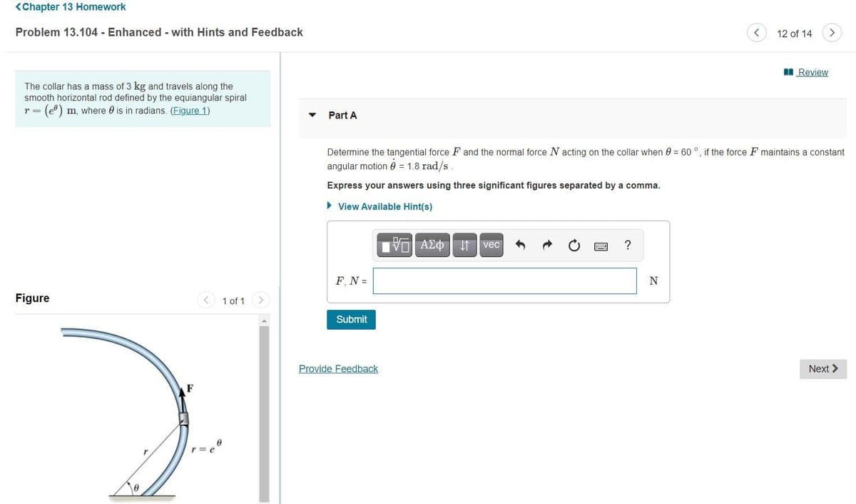 <Chapter 13 Homework
Problem 13.104 - Enhanced - with Hints and Feedback
12 of 14
<.
Review
The collar has a mass of 3 kg and travels along the
smooth horizontal rod defined by the equiangular spiral
(e) m, where 0 is in radians. (Figure 1)
r =
Part A
Determine the tangential force F and the normal force N acting on the collar when 0 = 60 °, if the force F maintains a constant
angular motion 0 = 1.8 rad/s
Express your answers using three significant figures separated by a comma.
> View Available Hint(s)
VOAZO If vec
F, N =
N
Figure
1 of 1
Submit
Provide Feedback
Next >
F
國
