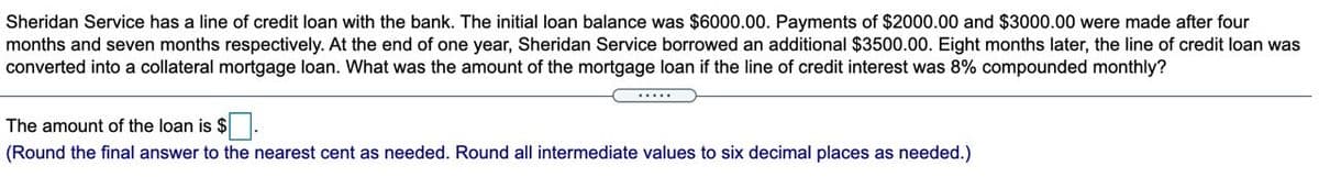 Sheridan Service has a line of credit loan with the bank. The initial loan balance was $6000.00. Payments of $2000.00 and $3000.00 were made after four
months and seven months respectively. At the end of one year, Sheridan Service borrowed an additional $3500.00. Eight months later, the line of credit loan was
converted into a collateral mortgage loan. What was the amount of the mortgage loan if the line of credit interest was 8% compounded monthly?
The amount of the loan is $.
(Round the final answer to the nearest cent as needed. Round all intermediate values to six decimal places as needed.)
