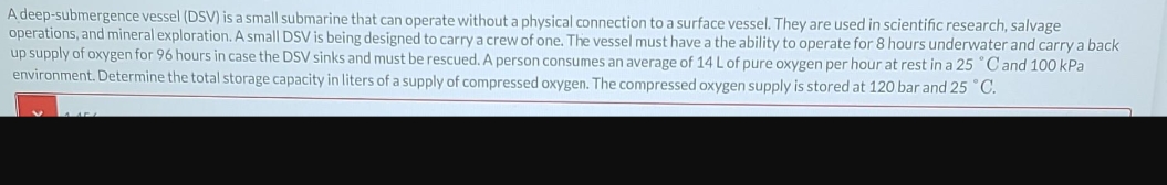 A deep-submergence vessel (DSV) is a small submarine that can operate without a physical connection to a surface vessel. They are used in scientific research, salvage
operations, and mineral exploration. A small DSV is being designed to carry a crew of one. The vessel must have a the ability to operate for 8 hours underwater and carry a back
up supply of oxygen for 96 hours in case the DSV sinks and must be rescued. A person consumes an average of 14 L of pure oxygen per hour at rest in a 25 °C and 100 kPa
environment. Determine the total storage capacity in liters of a supply of compressed oxygen. The compressed oxygen supply is stored at 120 bar and 25 °C.