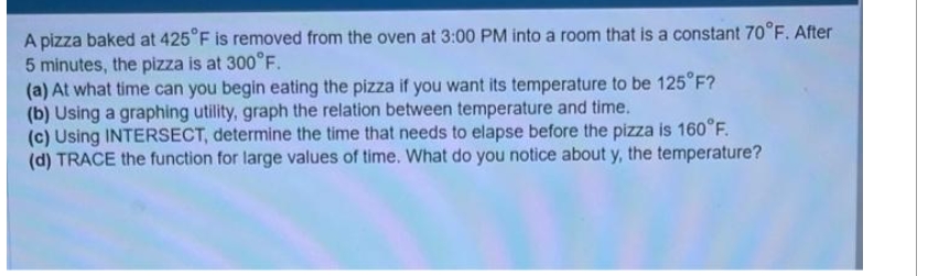 A pizza baked at 425°F is removed from the oven at 3:00 PM into a room that is a constant 70°F. After
5 minutes, the pizza is at 300°F.
(a) At what time can you begin eating the pizza if you want its temperature to be 125°F?
(b) Using a graphing utility, graph the relation between temperature and time.
(c) Using INTERSECT, determine the time that needs to elapse before the pizza is 160°F.
(d) TRACE the function for large values of time. What do you notice about y, the temperature?