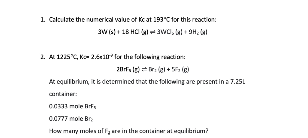 1. Calculate the numerical value of Kc at 193°C for this reaction:
3W (s) + 18 HCI (g) = 3WCl6 (g) +9H₂ (g)
2. At 1225°C, Kc= 2.6x10⁹ for the following reaction:
2BrFs (g) Br₂ (g) + 5F₂ (g)
At equilibrium, it is determined that the following are present in a 7.25L
container:
0.0333 mole BrF5
0.0777 mole Br₂
How many moles of F₂ are in the container at equilibrium?