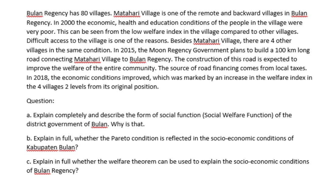 Bulan Regency has 80 villages. Matahari Village is one of the remote and backward villages in Bulan
Regency. In 2000 the economic, health and education conditions of the people in the village were
very poor. This can be seen from the low welfare index in the village compared to other villages.
Difficult access to the village is one of the reasons. Besides Matahari Village, there are 4 other
villages in the same condition. In 2015, the Moon Regency Government plans to build a 100 km long
road connecting Matahari Village to Bulan Regency. The construction of this road is expected to
improve the welfare of the entire community. The source of road financing comes from local taxes.
In 2018, the economic conditions improved, which was marked by an increase in the welfare index in
the 4 villages 2 levels from its original position.
www
Question:
a. Explain completely and describe the form of social function (Social Welfare Function) of the
district government of Bulan. why is that.
b. Explain in full, whether the Pareto condition is reflected in the socio-economic conditions of
Kabupaten Bulan?
uwww m
c. Explain in full whether the welfare theorem can be used to explain the socio-economic conditions
of Bulan Regency?
wwwm
