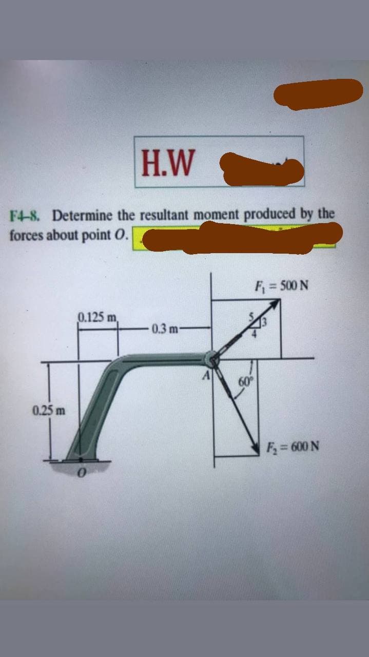 H.W
F4-8. Determine the resultant moment produced by the
forces about point O.
F = 500 N
0.125 m
0.3 m-
60
0.25 m
F = 600 N
