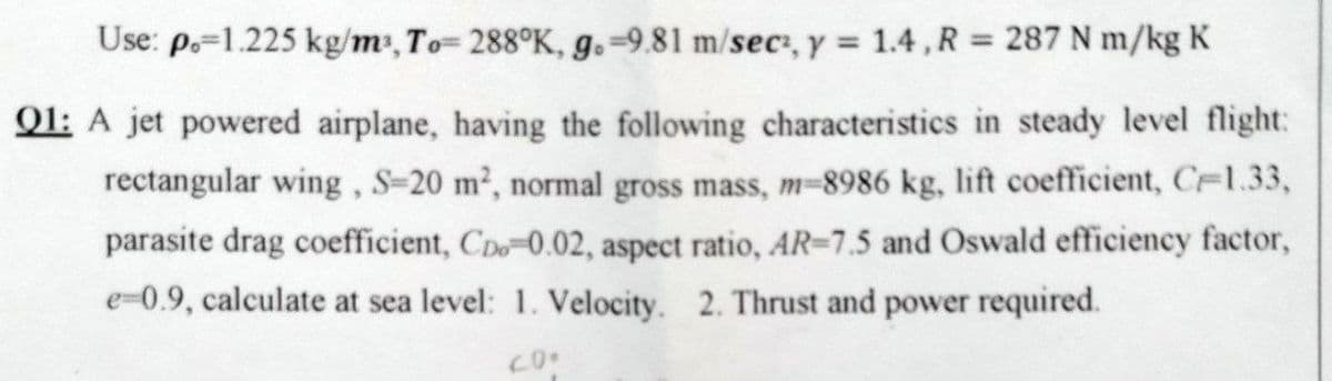 Use: p.=1.225 kg/m, To= 288°K, g.=9.81 m/sec, y = 1.4, R = 287 N m/kg K
Q1: A jet powered airplane, having the following characteristics in steady level flight:
rectangular wing, S-20 m2, normal gross mass, m-8986 kg, lift coefficient, C-1.33,
parasite drag coefficient, CD-0.02, aspect ratio, AR-7.5 and Oswald efficiency factor,
e-0.9, calculate at sea level: 1. Velocity. 2. Thrust and power required.
