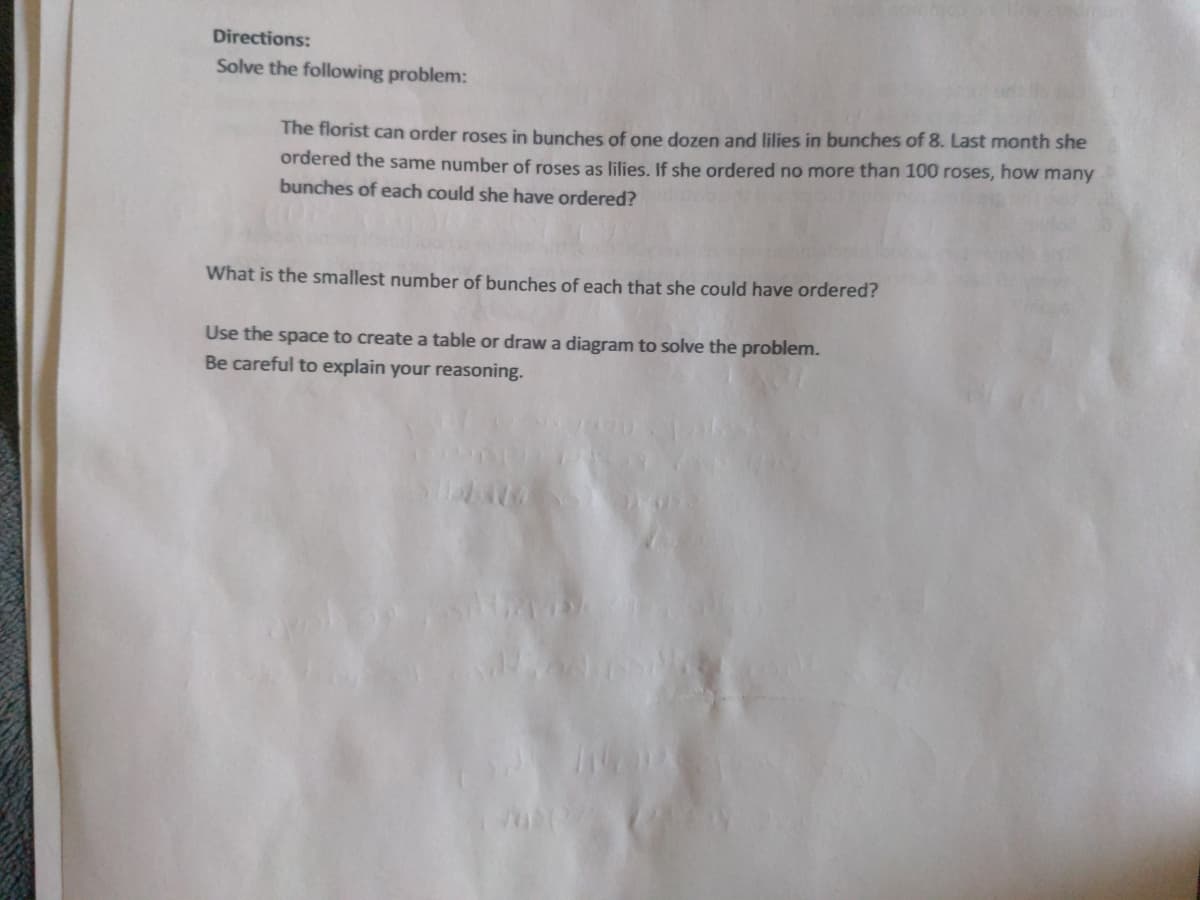 Directions:
Solve the following problem:
The florist can order roses in bunches of one dozen and lilies in bunches of 8. Last month she
ordered the same number of roses as lilies. If she ordered no more than 100 roses, how many
bunches of each could she have ordered?
What is the smallest number of bunches of each that she could have ordered?
Use the space to create a table or draw a diagram to solve the problem.
Be careful to explain your reasoning.