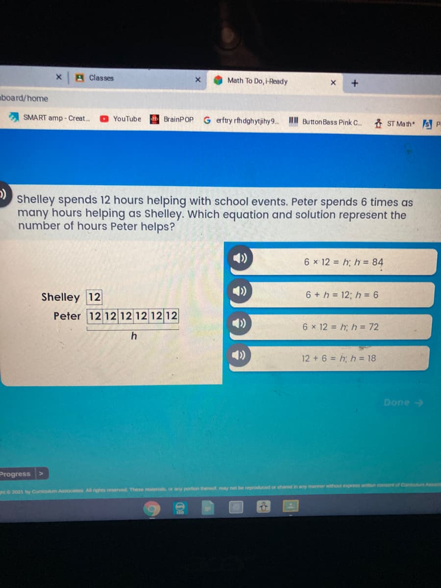 A Classes
Math To Do, i-Ready
mboard/home
SMART amp - Creat..
O YouTube
EBrainPOp
G erftry rfhdghytjihy9..
II Button Bass Pink C.
* ST Math s P.
Shelley spends 12 hours helping with school events. Peter spends 6 times as
many hours helping as Shelley. Which equation and solution represent the
number of hours Peter helps?
6 x 12 = h; h = 84
Shelley 12
Peter 12 12 12 12 12 12
6 + h = 12; h = 6
6 x 12 = h; h = 72
12 +6 = h; h = 18
Done>
Progress
ht 2021 by Curmoulm Associates All nghts reserved. These materials, or any portion thereol, may not be reproduced or shared in any manner without express writen consent of Cumiculum Assoia
$30
