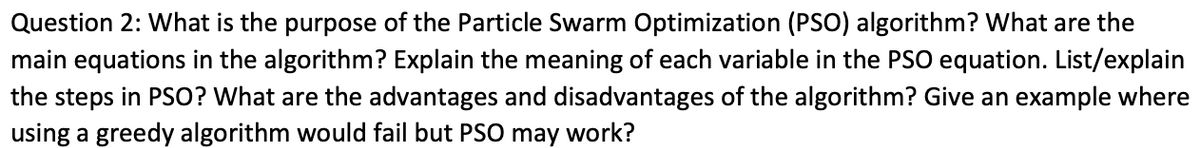 Question 2: What is the purpose of the Particle Swarm Optimization (PSO) algorithm? What are the
main equations in the algorithm? Explain the meaning of each variable in the PSO equation. List/explain
the steps in PSO? What are the advantages and disadvantages of the algorithm? Give an example where
using a greedy algorithm would fail but PSO may work?