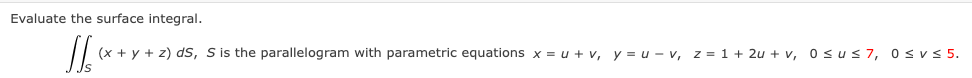 Evaluate the surface integral.
JJx
(x + y + z) ds, S is the parallelogram with parametric equations x = u + v, y = u-v, z = 1+ 2u + v, 0≤u≤7, 0≤v≤ 5.