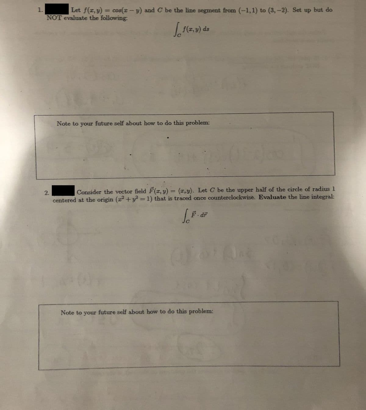 1.
Let f(x, y) cos(-y) and C be the line segment from (-1, 1) to (3,-2). Set up but do
NOT evaluate the following.
2.
=
√ 1(2₁0
f(x,y) ds
Note to your future self about how to do this problem:
Consider the vector field F(x, y) = (x,y). Let C be the upper half of the circle of radius 1
centered at the origin (² + y² = 1) that is traced once counterclockwise. Evaluate the line integral:
SF. di
Note to your future self about how to do this problem:
(Ja