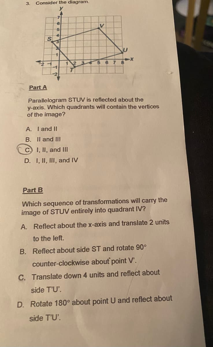 3.
Consider the diagram.
y
4
S
7
6
5
V
A. I and II
B. II and III
C) I, II, and III
D. I, II, III, and IV
67
Part A
Parallelogram STUV is reflected about the
y-axis. Which quadrants will contain the vertices
of the image?
Part B
Which sequence of transformations will carry the
image of STUV entirely into quadrant IV?
A. Reflect about the x-axis and translate 2 units
to the left.
B. Reflect about side ST and rotate 90°
counter-clockwise about point V'.
C. Translate down 4 units and reflect about
side T'U'.
D. Rotate 180° about point U and reflect about
side T'U'.