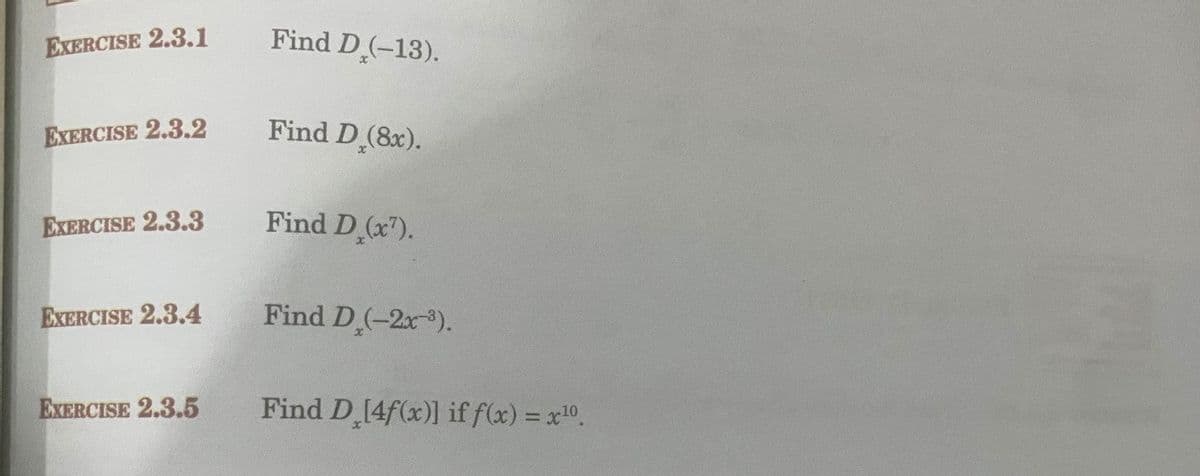 EXERCISE 2.3.l
Find D(-13).
EXERCISE 2.3.2
Find D (8x).
EXERCISE 2.3.3
Find D (x").
EXERCISE 2.3.4
Find D(-2x).
EXERCISE 2.3.5
Find D 14f(x)] if f(x) = x0.
%3D
