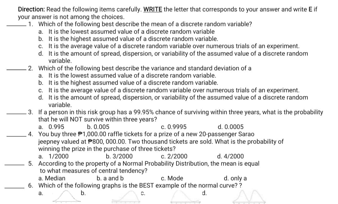 Direction: Read the following items carefully. WRITE the letter that corresponds to your answer and write E if
your answer is not among the choices.
1. Which of the following best describe the mean of a discrete random variable?
a. It is the lowest assumed value of a discrete random variable
b. It is the highest assumed value of a discrete random variable.
c. It is the average value of a discrete random variable over numerous trials of an experiment.
d. It is the amount of spread, dispersion, or variability of the assumed value of a discrete random
variable.
2. Which of the following best describe the variance and standard deviation of a
a. It is the lowest assumed value of a discrete random variable.
b. It is the highest assumed value of a discrete random variable.
c. It is the average value of a discrete random variable over numerous trials of an experiment.
d. It is the amount of spread, dispersion, or variability of the assumed value of a discrete random
variable.
3. If a person in this risk group has a 99.95% chance of surviving within three years, what is the probability
that he will NỘT survive within three years?
a. 0.995
4. You buy three P1,000.00 raffle tickets for a prize of a new 20-passenger Sarao
jeepney valued at P800, 000.00. Two thousand tickets are sold. What is the probability of
winning the prize in the purchase of three tickets?
a. 1/2000
5. According to the property of a Normal Probability Distribution, the mean is equal
to what measures of central tendency?
a. Median
6. Which of the following graphs is the BEST example of the normal curve? ?
b. 0.005
c. 0.9995
d. 0.0005
b. 3/2000
c. 2/2000
d. 4/2000
b. a and b
c. Mode
d. only a
а.
b.
С.
d.
