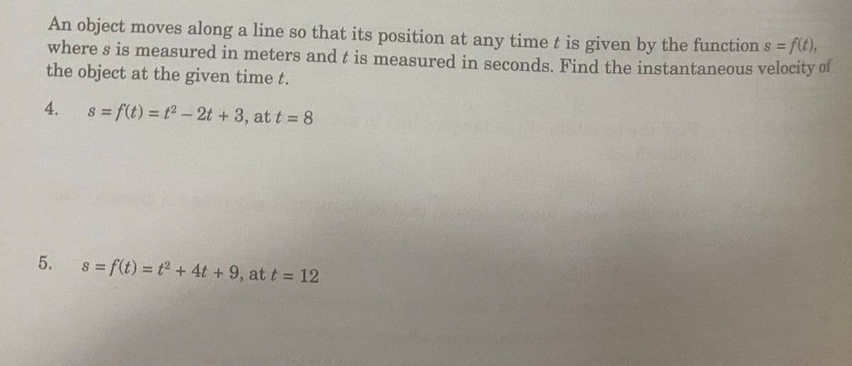 An object moves along a line so that its position at any time t is given by the function s f(t),
where s is measured in meters and t is measured in seconds. Find the instantaneous velocity 0f
the object at the given time t.
%3D
4.
S = f(t) = t2 - 2t + 3, at t 8
5.
s f(t) = t + 4t + 9, at t = 12
%3D
