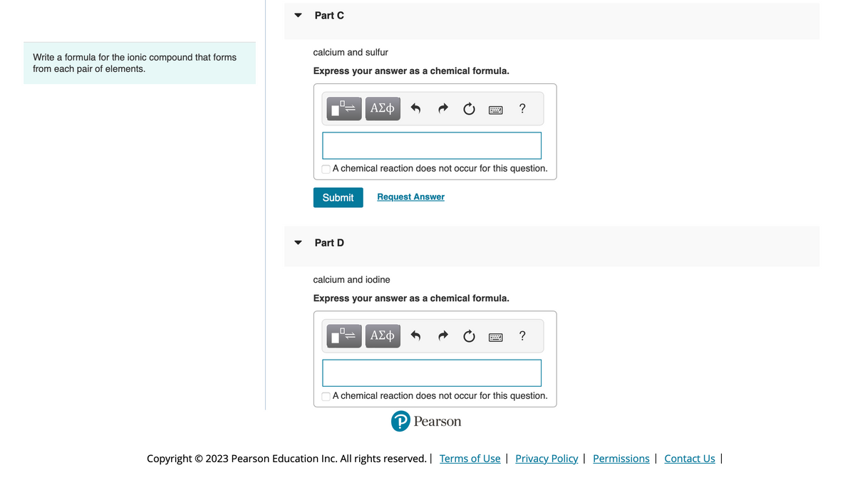 Write a formula for the ionic compound that forms
from each pair of elements.
Part C
calcium and sulfur
Express your answer as a chemical formula.
0
Submit
A chemical reaction does not occur for this question.
Part D
ΑΣΦ
0
Request Answer
calcium and iodine
Express your answer as a chemical formula.
ΑΣΦ
?
P Pearson
?
A chemical reaction does not occur for this question.
Copyright © 2023 Pearson Education Inc. All rights reserved. | Terms of Use | Privacy Policy | Permissions | Contact Us |