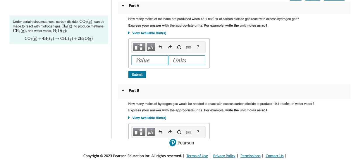 Under certain circumstances, carbon dioxide, CO₂ (g), can be
made to react with hydrogen gas, H₂(g), to produce methane,
CH4 (g), and water vapor, H₂O(g):
CO₂ (g) + 4H₂(g) → CH4 (g) + 2H₂O(g)
Part A
How many moles of methane are produced when 48.1 moles of carbon dioxide gas react with excess hydrogen gas?
Express your answer with the appropriate units. For example, write the unit moles as mol.
► View Available Hint(s)
Value
Submit
Part B
O
μĂ
0
How many moles of hydrogen gas would be needed to react with excess carbon dioxide to produce 19.1 moles of water vapor?
Express your answer with the appropriate units. For example, write the unit moles as mol.
► View Available Hint(s)
UL
Units
μᾶ
P Pearson
?
Copyright © 2023 Pearson Education Inc. All rights reserved. | Terms of Use | Privacy Policy | Permissions | Contact Us |