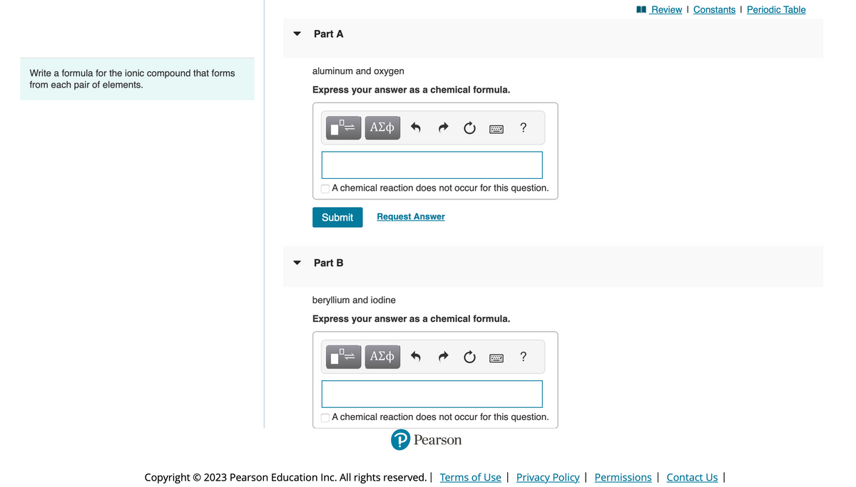 Write a formula for the ionic compound that forms
from each pair of elements.
Part A
aluminum and oxygen
Express your answer as a chemical formula.
0
Submit
Part B
ΑΣΦ
A chemical reaction does not occur for this question.
=
Request Answer
wwwww
beryllium and iodine
Express your answer as a chemical formula.
ΑΣΦ
?
?
A chemical reaction does not occur for this question.
P Pearson
Review | Constants | Periodic Table
Copyright © 2023 Pearson Education Inc. All rights reserved. | Terms of Use | Privacy Policy | Permissions | Contact Us |
