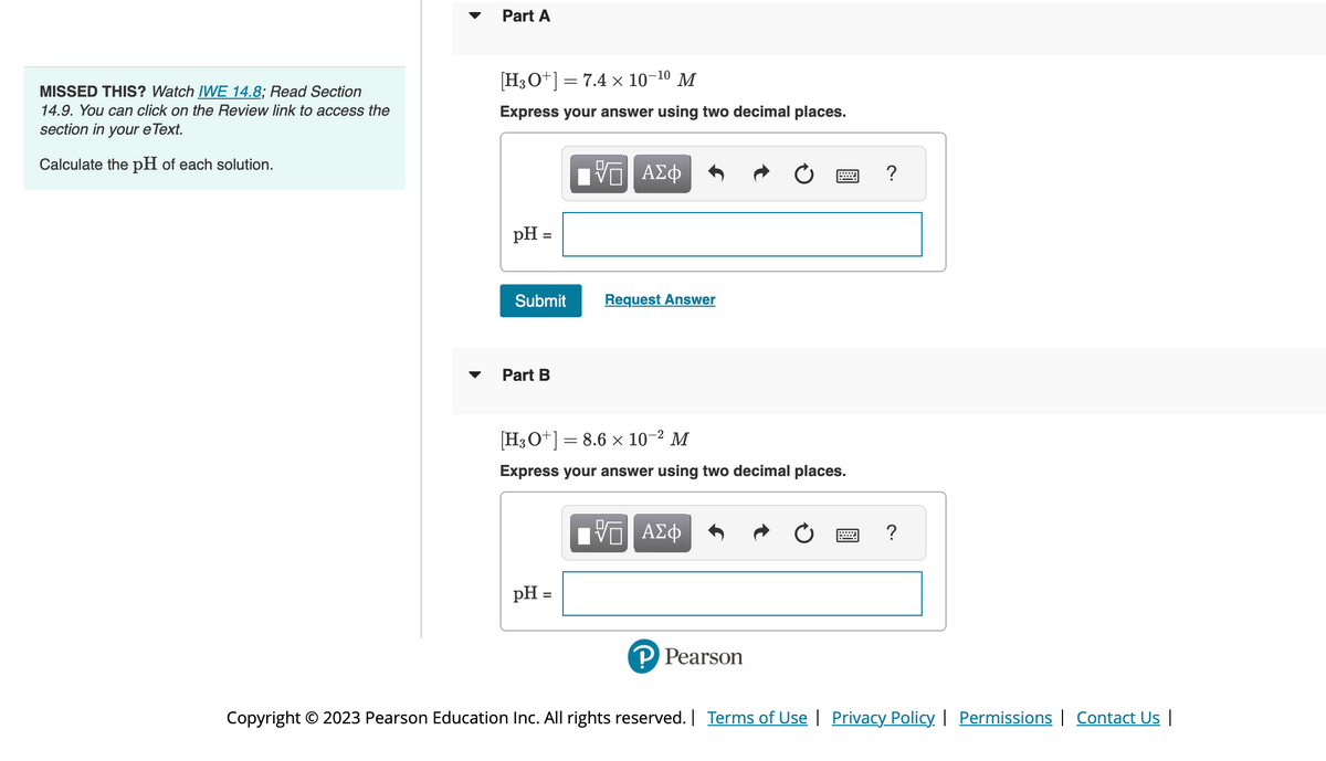 MISSED THIS? Watch IWE 14.8; Read Section
14.9. You can click on the Review link to access the
section in your e Text.
Calculate the pH of each solution.
Part A
[H3O+] = 7.4 x 10-¹⁰ M
Express your answer using two decimal places.
pH =
=
Submit
Part B
VE ΑΣΦ
pH =
=
Request Answer
[H3O+] = 8.6 x 10-² M
Express your answer using two decimal places.
IVE ΑΣΦ
P Pearson
?
Copyright © 2023 Pearson Education Inc. All rights reserved. | Terms of Use | Privacy Policy | Permissions | Contact Us |