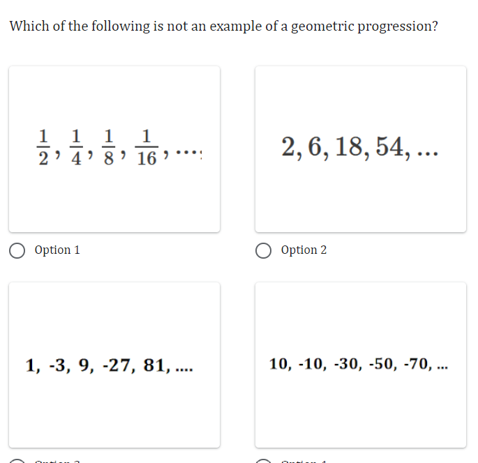 Which of the following is not an example of a geometric progression?
1 1 1
2' 4' 8' 16'
Option 1
1, -3, 9, -27, 81, ....
2, 6, 18, 54, ...
Option 2
10, -10, -30, -50, -70, ...