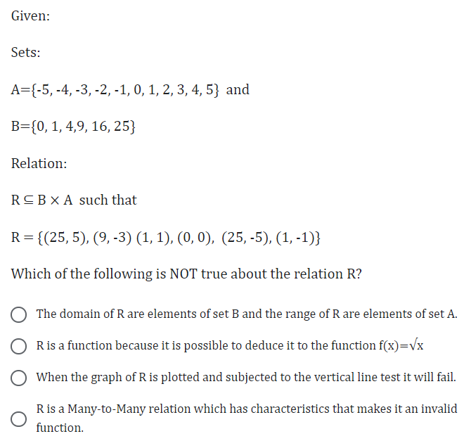 Given:
Sets:
A={-5, -4, -3, -2, -1, 0, 1, 2, 3, 4, 5) and
B={0, 1, 4,9, 16, 25}
Relation:
R≤BX A such that
R = {(25, 5), (9, -3) (1, 1), (0, 0), (25,-5), (1, -1)}
Which of the following is NOT true about the relation R?
The domain of R are elements of set B and the range of R are elements of set A.
R is a function because it is possible to deduce it to the function f(x)=√x
When the graph of R is plotted and subjected to the vertical line test it will fail.
R is a Many-to-Many relation which has characteristics that makes it an invalid
function.