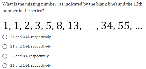 What is the missing number (as indicated by the blank line) and the 12th
number in the series?
1, 1, 2, 3, 5, 8, 13, 34, 55, ...
24 and 233, respectively
O 21 and 144, respectively
O26 and 89, respectively
24 and 144, respectively