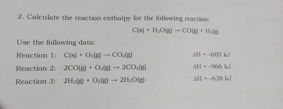 2. Calculate the reaction enthalpy for the following reaction:
C(s) + H20(g) → CO(g) + H2(g)
Use the following data:
Reaction 1: C(s) + O2(g) → CO2(g)
AH = -605 kJ
Reaction 2: 2CO(g) + O2(g) → 2CO2(g)
AH = -966 kJ
AH = -638 kJ
Reaction 3: 2H2(g) + O2(g) → 2H2O(g)
