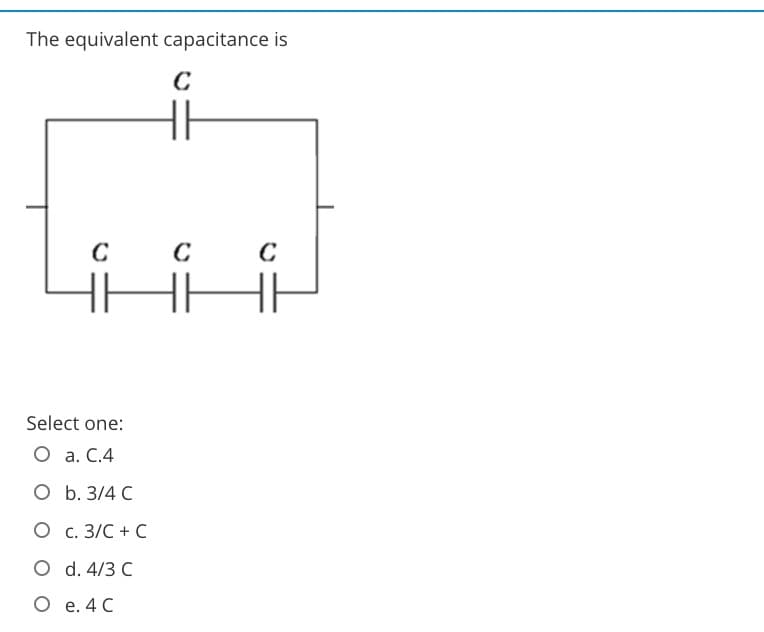 The equivalent capacitance is
C
C
Select one:
O a. C.4
O b. 3/4 C
O c. 3/C + C
O d. 4/3 C
O e. 4 C
