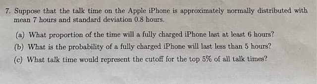 7. Suppose that the talk time on the Apple iPhone is approximately normally distributed with
mean 7 hours and standard deviation 0.8 hours.
(a) What proportion of the time will a fully charged iPhone last at least 6 hours?
(b) What is the probability of a fully charged iPhone will last less than 5 hours?
(c) What talk time would represent the cutoff for the top 5% of all talk times?
