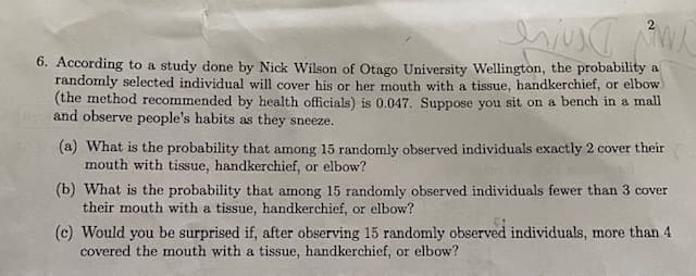 6. According to a study done by Nick Wilson of Otago University Wellington, the probability a
randomly selected individual will cover his or her mouth with a tissue, handkerchief, or elbow
(the method recommended by health officials) is 0.047. Suppose you sit on a bench in a mall
and observe people's habits as they sneeze.
(a) What is the probability that among 15 randomly observed individuals exactly 2 cover their
mouth with tissue, handkerchief, or elbow?
(b) What is the probability that among 15 randomly observed individuals fewer than 3 cover
their mouth with a tissue, handkerchief, or elbow?
(c) Would you be surprised
covered the mouth with a tissue, handkerchief, or elbow?
after observing 15 randomly observed individuals, more than 4
