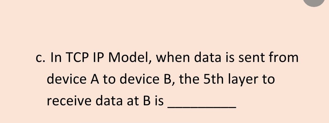 c. In TCP IP Model, when data is sent from
device A to device B, the 5th layer to
receive data at B is
