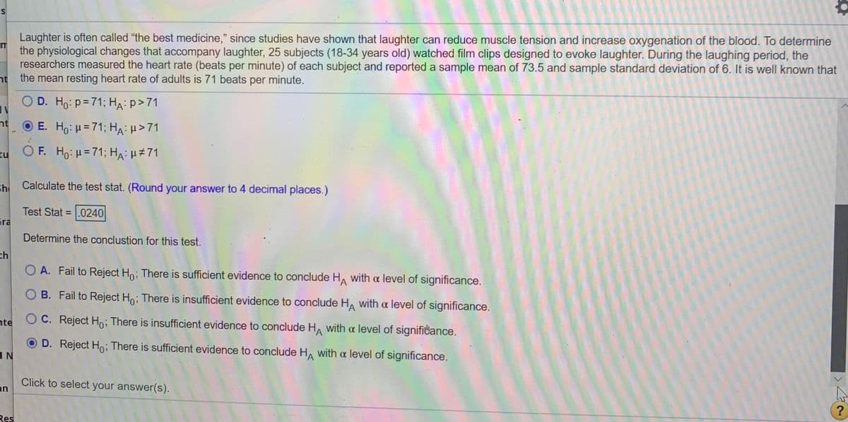 Laughter is often called "the best medicine," since studies have shown that laughter can reduce muscle tension and increase oxygenation of the blood. To determine
the physiological changes that accompany laughter, 25 subjects (18-34 years old) watched film clips designed to evoke laughter. During the laughing period, the
researchers measured the heart rate (beats per minute) of each subject and reported a sample mean of 73.5 and sample standard deviation of 6. It is well known that
nt the mean resting heart rate of adults is 71 beats per minute.
D. Ho: p=71; HA:p>71
nt
O E. Ho: H= 71; HA: H>71
zu OF. Ho: H=71; HA: H#71
Sh
Calculate the test stat. (Round your answer to 4 decimal places.)
Test Stat = .0240
Gra
Determine the conclustion for this test.
ch
O A. Fail to Reject Ho; There is sufficient evidence to conclude H, with a level of significance.
O B. Fail to Reject Ho; There is insufficient evidence to conclude HA with a level of significance.
hte
OC. Reject Ho; There is insufficient evidence to conclude H, with a level of significance.
D. Reject Ho; There is sufficient evidence to conclude HA with a level of significance.
1N
Click to select your answer(s).
an
Res
