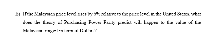 E) Ifthe Malaysian price level rises by 6% relative to the price level in the United States, what
does the theory of Purchasing Power Parity predict will happen to the value of the
Malaysian ringgit in term of Dollars?
