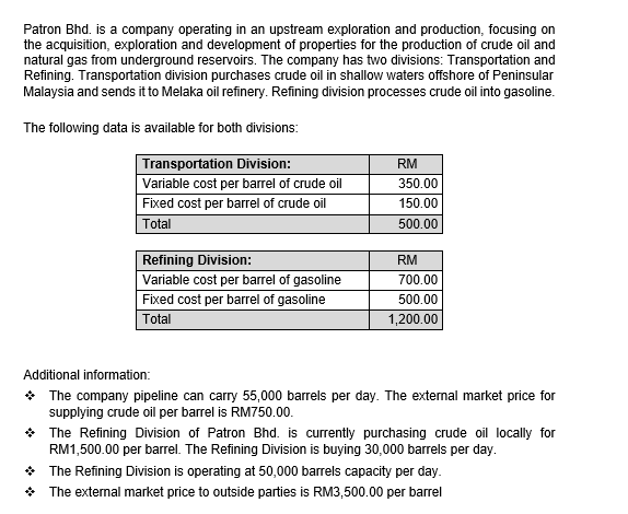 Patron Bhd. is a company operating in an upstream exploration and production, focusing on
the acquisition, exploration and development of properties for the production of crude oil and
natural gas from underground reservoirs. The company has two divisions: Transportation and
Refining. Transportation division purchases crude oil in shallow waters offshore of Peninsular
Malaysia and sends it to Melaka oil refinery. Refining division processes crude oil into gasoline.
The following data is available for both divisions:
Transportation Division:
Variable cost per barrel of crude oil
RM
350.00
Fixed cost per barrel of crude oil
150.00
Total
500.00
Refining Division:
RM
Variable cost per barrel of gasoline
700.00
Fixed cost per barrel of gasoline
Total
500.00
1,200.00
Additional information:
* The company pipeline can carry 55,000 barrels per day. The external market price for
supplying crude oil per barrel is RM750.00.
* The Refining Division of Patron Bhd. is currently purchasing crude oil locally for
RM1,500.00 per barel. The Refining Division is buying 30,000 barrels per day.
* The Refining Division is operating at 50,000 barrels capacity per day.
* The external market price to outside parties is RM3,500.00 per barrel
